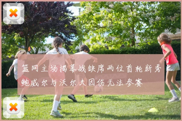 篮网主场揭幕战缺席两位首轮新秀鲍威尔与沃尔夫因伤无法参赛