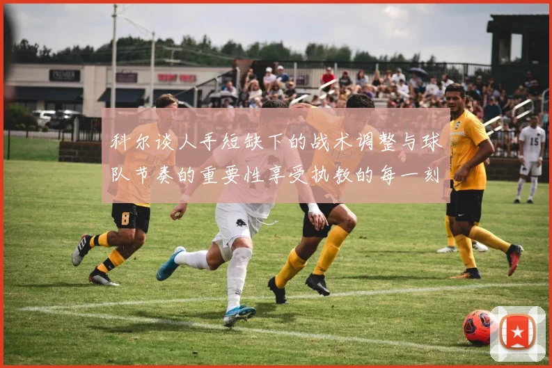 科尔谈人手短缺下的战术调整与球队节奏的重要性享受执教的每一刻
