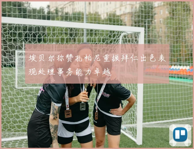 埃贝尔称赞孔帕尼重振拜仁出色表现处理事务能力卓越