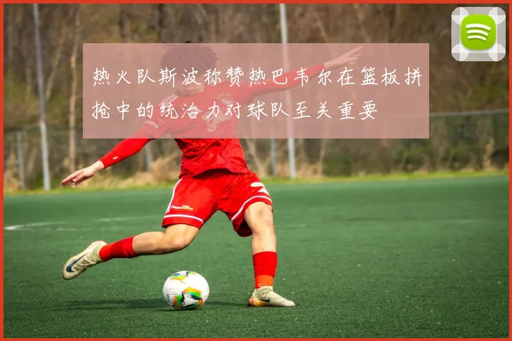 热火队斯波称赞热巴韦尔在篮板拼抢中的统治力对球队至关重要