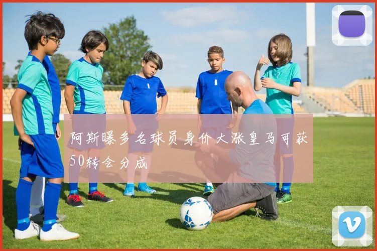 阿斯曝多名球员身价大涨皇马可获50转会分成