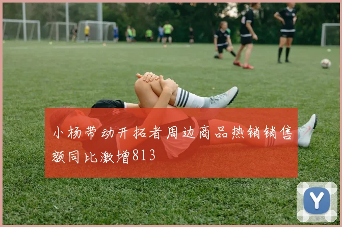 小杨带动开拓者周边商品热销销售额同比激增813