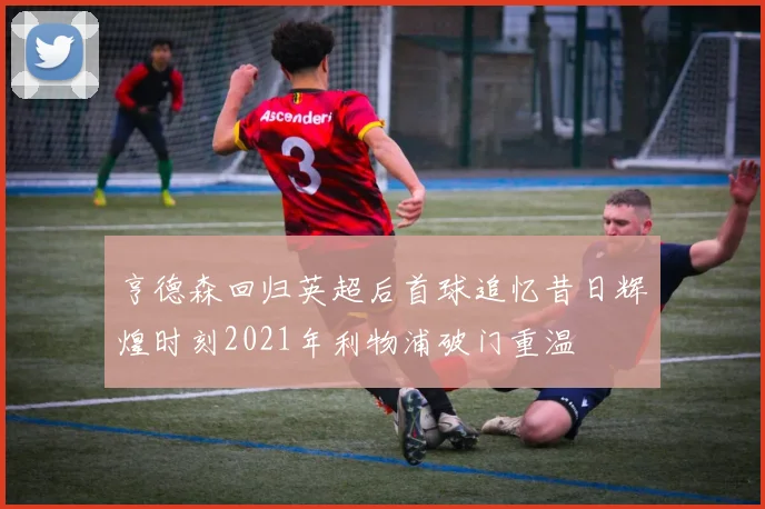 亨德森回归英超后首球追忆昔日辉煌时刻2021年利物浦破门重温
