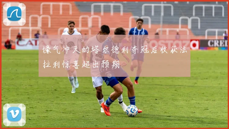 壕气冲天的塔尔德利夺冠后收获法拉利惊喜超出预期