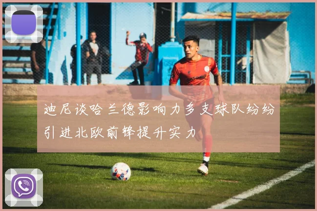 迪尼谈哈兰德影响力多支球队纷纷引进北欧前锋提升实力