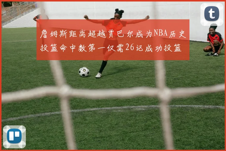 詹姆斯距离超越贾巴尔成为NBA历史投篮命中数第一仅需26记成功投篮