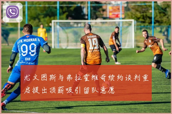 尤文图斯与弗拉霍维奇续约谈判重启提出顶薪吸引留队意愿