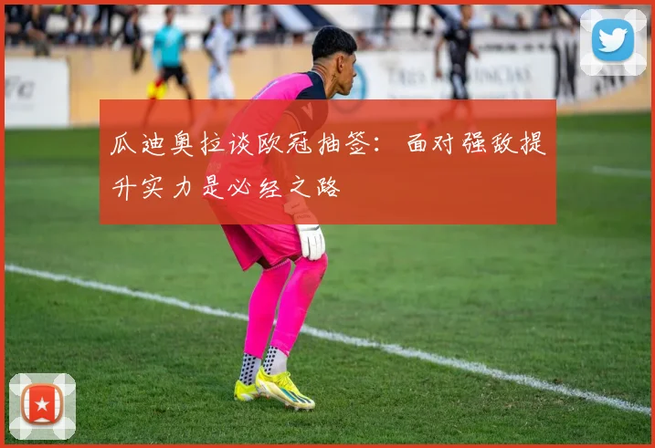 瓜迪奥拉谈欧冠抽签：面对强敌提升实力是必经之路